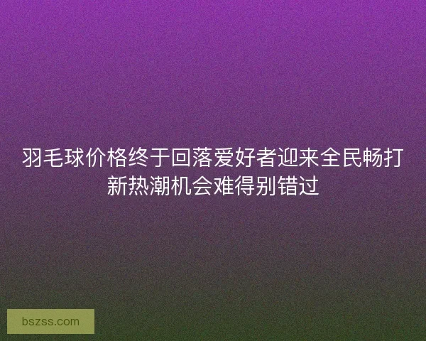 羽毛球价格终于回落爱好者迎来全民畅打新热潮机会难得别错过
