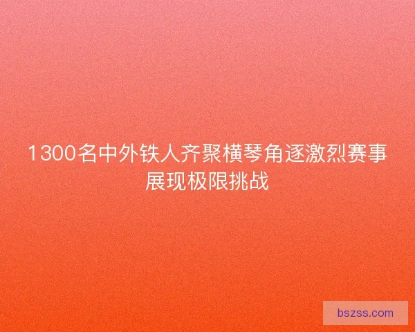 1300名中外铁人齐聚横琴角逐激烈赛事展现极限挑战