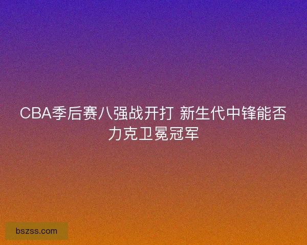 CBA季后赛八强战开打 新生代中锋能否力克卫冕冠军