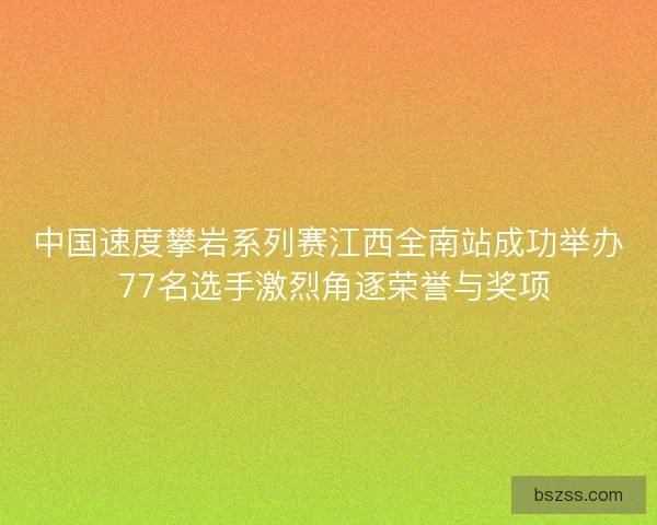中国速度攀岩系列赛江西全南站成功举办 77名选手激烈角逐荣誉与奖项