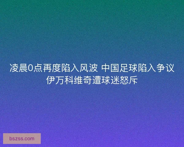 凌晨0点再度陷入风波 中国足球陷入争议伊万科维奇遭球迷怒斥
