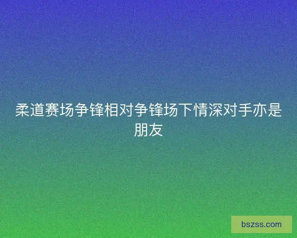 柔道赛场争锋相对争锋场下情深对手亦是朋友