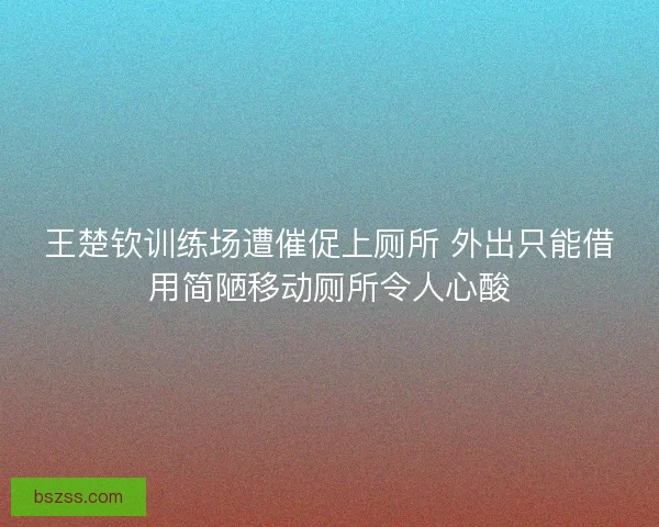 王楚钦训练场遭催促上厕所 外出只能借用简陋移动厕所令人心酸