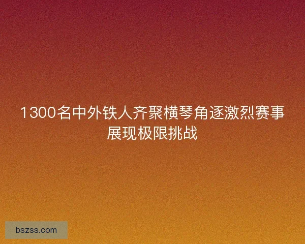 1300名中外铁人齐聚横琴角逐激烈赛事展现极限挑战