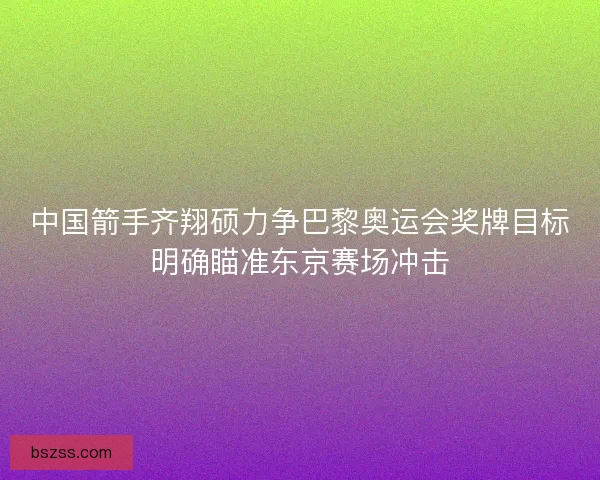 中国箭手齐翔硕力争巴黎奥运会奖牌目标明确瞄准东京赛场冲击