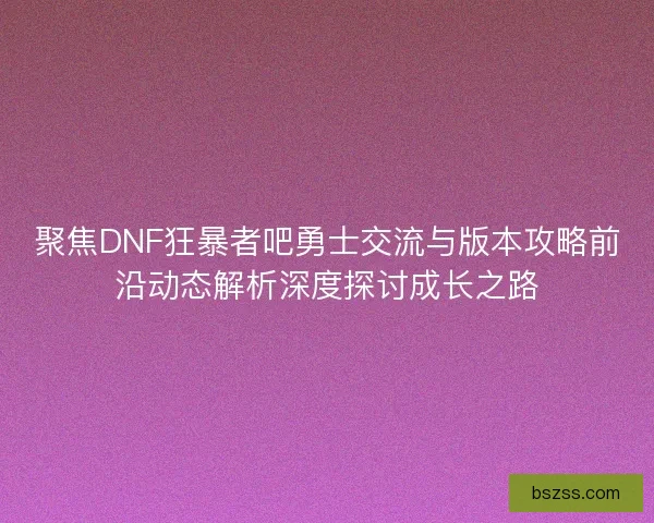 聚焦DNF狂暴者吧勇士交流与版本攻略前沿动态解析深度探讨成长之路 聚焦DNF狂暴者吧勇士交流与版本攻略前沿动态解析深度探讨成长之路