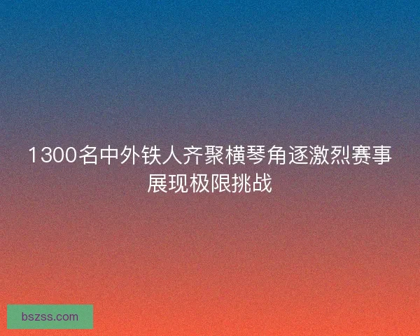 1300名中外铁人齐聚横琴角逐激烈赛事展现极限挑战
