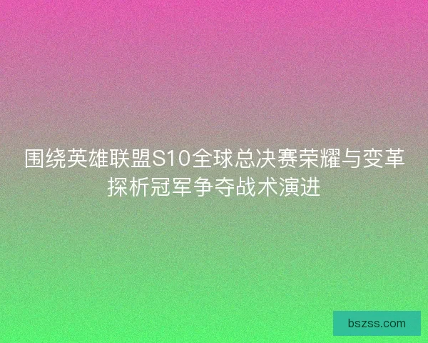 围绕英雄联盟S10全球总决赛荣耀与变革探析冠军争夺战术演进