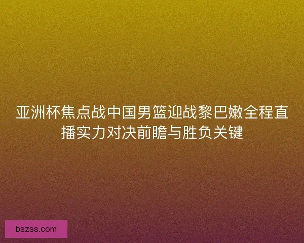 亚洲杯焦点战中国男篮迎战黎巴嫩全程直播实力对决前瞻与胜负关键