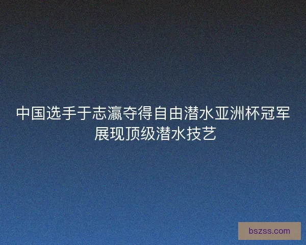中国选手于志瀛夺得自由潜水亚洲杯冠军 展现顶级潜水技艺
