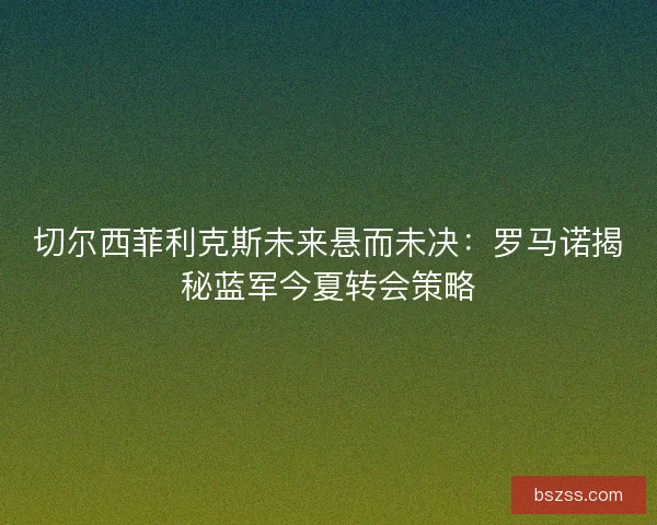 切尔西菲利克斯未来悬而未决：罗马诺揭秘蓝军今夏转会策略