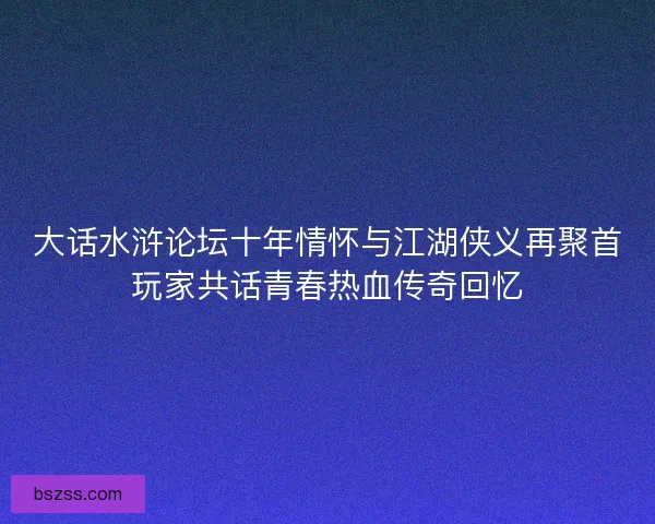 大话水浒论坛十年情怀与江湖侠义再聚首玩家共话青春热血传奇回忆